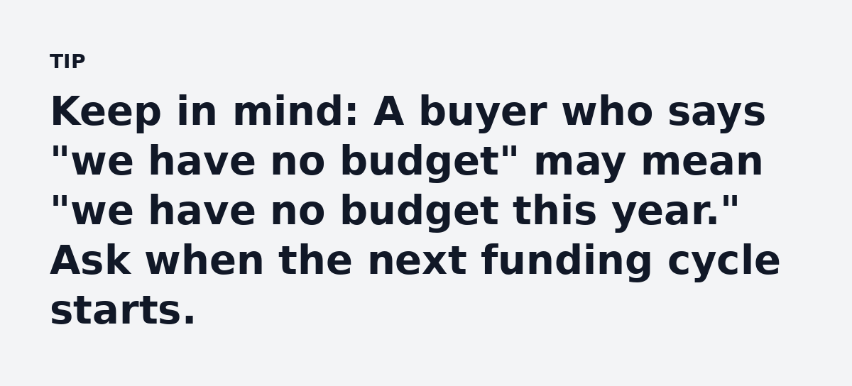 Keep in mind: A buyer who says 'we have no budget' may mean 'we have no budget this year.' Ask when the next funding cycle starts.