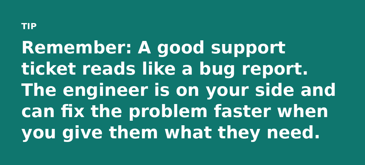Remember: A good support ticket reads like a bug report. The engineer is on your side and can fix the problem faster when you give them what they need
