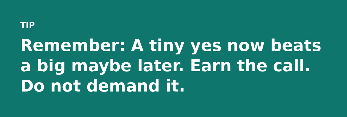 Remember: A tiny yes now beats a big maybe later. Earn the call. Do not demand it.