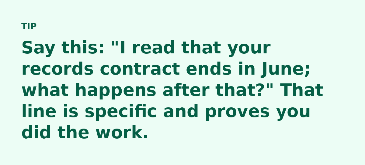 Say this: 'I read that your records contract ends in June; what happens after that?' That line is specific and proves you did the work.