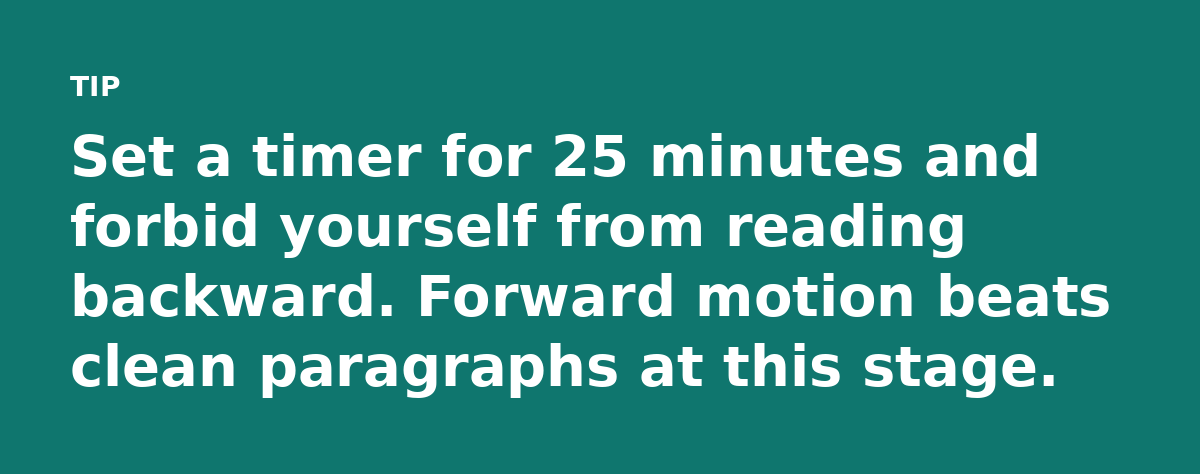 Set a timer for 25 minutes and forbid yourself from reading backward. Forward motion beats clean paragraphs at this stage.