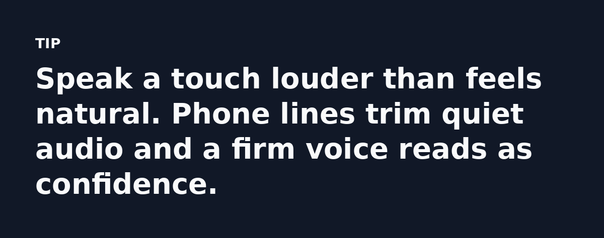 Speak a touch louder than feels natural. Phone lines trim quiet audio and a firm voice reads as confidence.