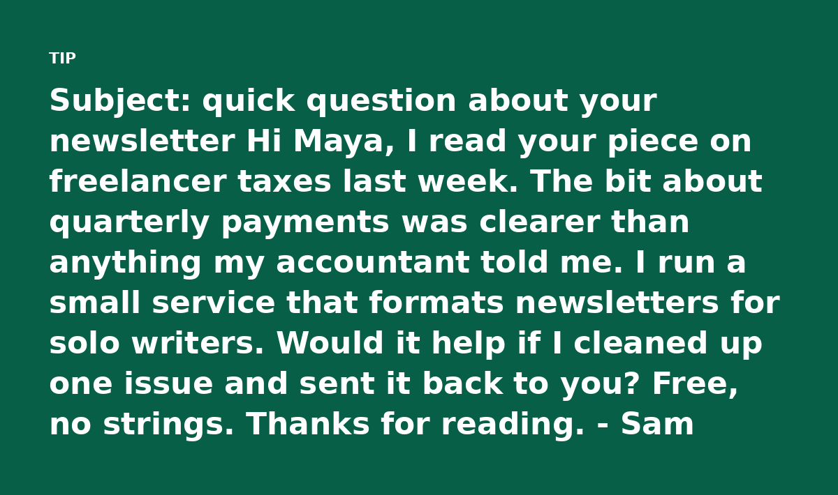 Subject: quick question about your newsletter Hi Maya, I read your piece on freelancer taxes last week. The bit about quarterly payments was clearer t