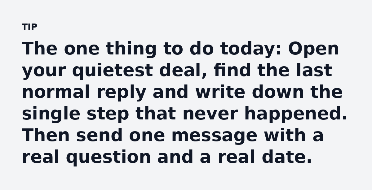 The one thing to do today: Open your quietest deal, find the last normal reply and write down the single step that never happened. Then send one messa