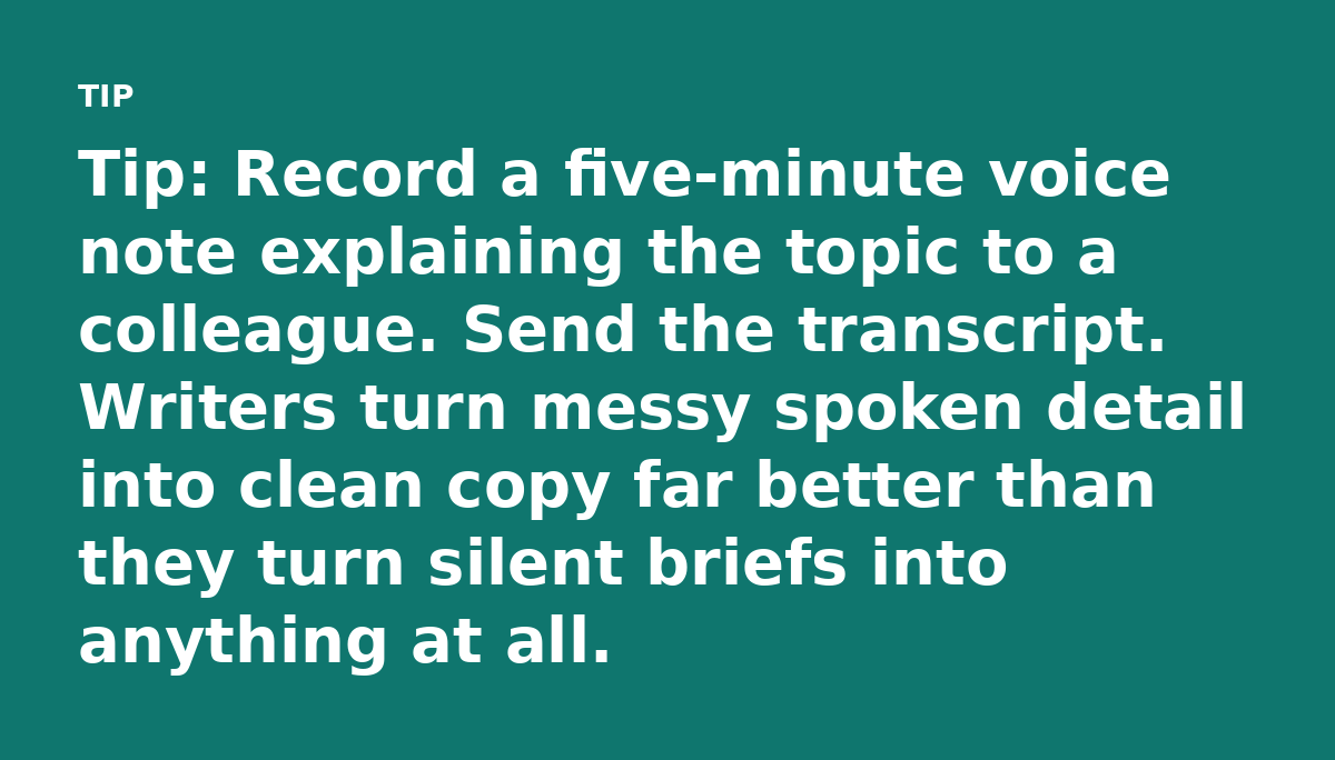 Tip: Record a five-minute voice note explaining the topic to a colleague. Send the transcript. Writers turn messy spoken detail into clean copy far be