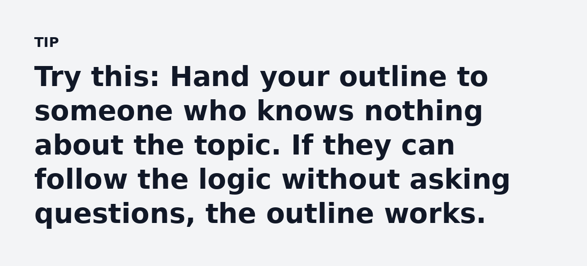 Try this: Hand your outline to someone who knows nothing about the topic. If they can follow the logic without asking questions, the outline works.