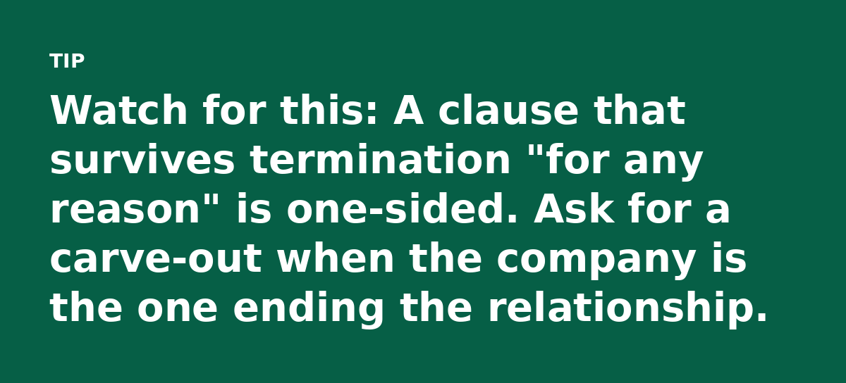 Watch for this: A clause that survives termination 'for any reason' is one-sided. Ask for a carve-out when the company is the one ending the relations