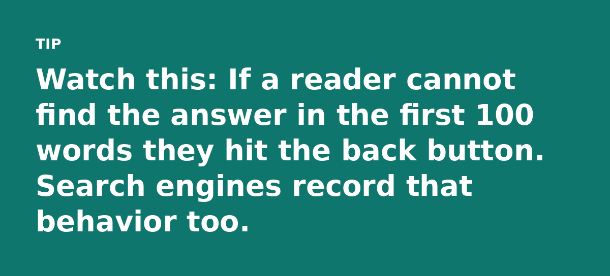 Watch this: If a reader cannot find the answer in the first 100 words they hit the back button. Search engines record that behavior too.