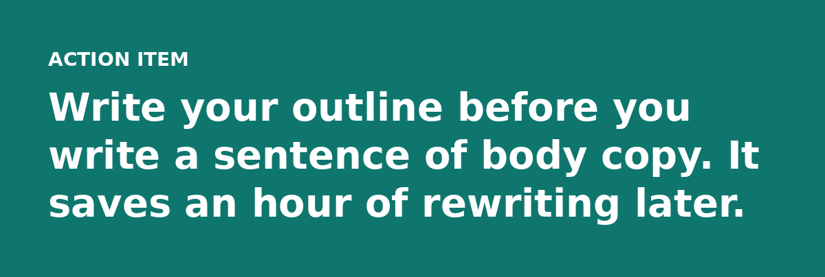 Write your outline before you write a sentence of body copy. It saves an hour of rewriting later.